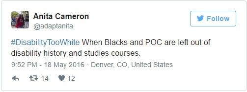 Image Description: Tweet by Anita Cameron (@adaptanita) on 18 May 2016: "#DisabilityTooWhite When Blacks and POC are left out of disability history and studies courses."