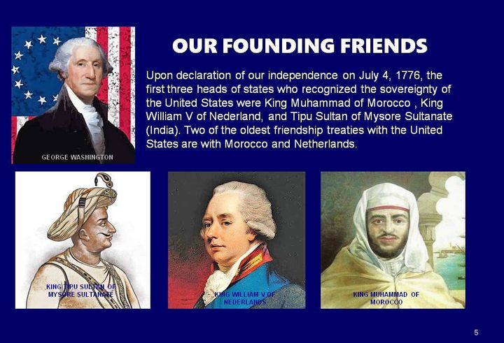 Our Founding friends, two of the first three Nations to recognize the sovereignty of America were Muslims; King Muhammad of Morocco and Tipu Sultan of Mysore.