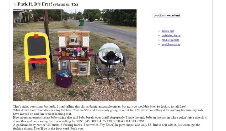 "Fuck It, It’s Free! That’s right, you stingy bastards. I tried selling this shit at damn reasonable prices, but no, you wouldn’t bite. So fuck it, it’s all free! What do we have? For starters a toy kitchen. Cost me $50 and I was only going to sell it for $20. Now I’m selling it for nothing because my kids have moved on and I’m tired of looking at it.How about an expensive ass baby swing that said baby barely ever used? Apparently I have the only baby in the nation who couldn’t give two shits about this swing that I was selling for JUST $45 DOLLARS YOU CHEAP BASTARDS!A goddamn baby carrier? $5 bucks. 5 fucking bucks. That was it. Toy Easel? In great shape, also only $5. But to hell with it, just come get the fucking things. They’ll be in the front yard, by the 32-year-old man in a kiddie pool lobbing empty beer cans at passing cars. Fuck you."Not...not my best moment.