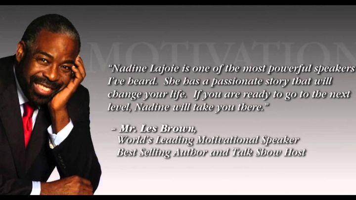 "Nadine Lajoie is one of the most powerful speakers I've heard. She has a passionate story that will change your life. If you are ready to go the next level, Nadine will take you there"-Les Brown, World's Leading Motivational Speaker, Best Selling Author &Talk Host Show