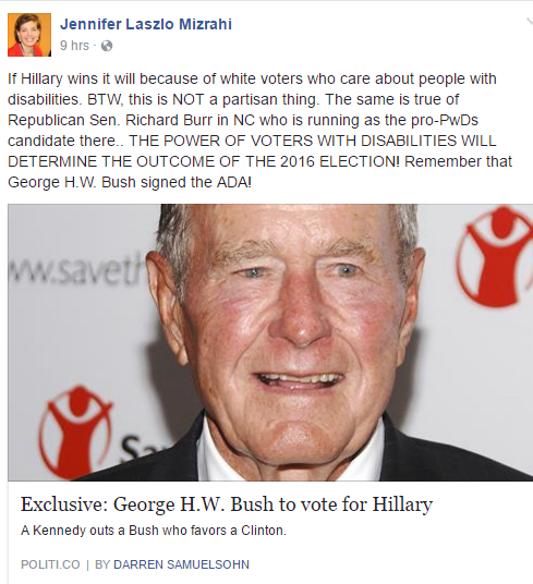 Image Description: Facebook post of Jennifer Laszlo Mizrahi: “If Hillary wins it will because of white voters who care about people with disabilities. BTW, this is NOT a partisan thing. The same is true of Republican Sen. Richard Burr in NC who is running as the pro-PwDs candidate there.. THE POWER OF VOTERS WITH DISABILITIES WILL DETERMINE THE OUTCOME OF THE 2016 ELECTION! Remember that George H.W. Bush signed the ADA!” Link to Politico article entitled “Exclusive: George H.W. Bush to vote for Hillary”