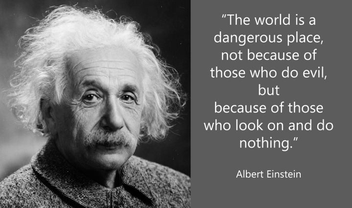 “The World is a dangerous place, not because of those who do evil, but because of those who look on and do nothing.” ~Albert