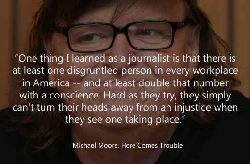 <p> “One thing I learned as a journalist is that there is at least one disgruntled person in every workplace in America -- and at least double that number with a conscience. Hard as they try, they simply can't turn their heads away from an injustice when they see one taking place.” ~Michael Moore, Here Comes Trouble</p>