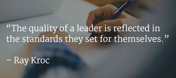 “The quality of a leader is reflected in the standards they set for themselves.” –Ray Kroc