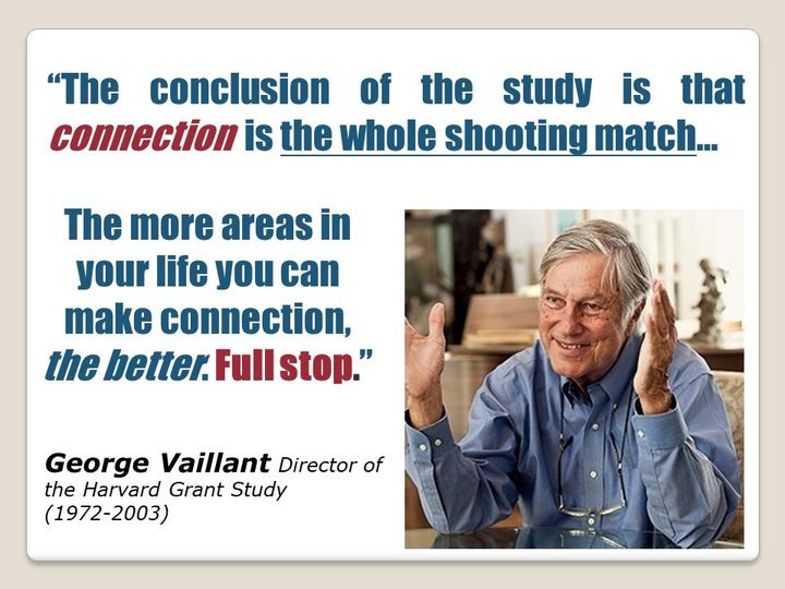 “The conclusion of the study is that connection is the whole shooting match...The more areas in your life you can make connection, the better. Full stop.” - George Vaillant, Director of the Harvard Grant Study (1972-2003)