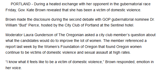 <p>Source: “Governor says she was victim of domestic violence,” <em>East Oregonian</em>, September 30, 2016, <a href="http://www.eastoregonian.com/eo/local-news/20160930/governor-says-she-was-victim-of-domestic-violence" target="_blank" role="link" rel="nofollow" class=" js-entry-link cet-external-link" data-vars-item-name="http://www.eastoregonian.com/eo/local-news/20160930/governor-says-she-was-victim-of-domestic-violence" data-vars-item-type="text" data-vars-unit-name="59e5d7d9e4b0a741e4b353ee" data-vars-unit-type="buzz_body" data-vars-target-content-id="http://www.eastoregonian.com/eo/local-news/20160930/governor-says-she-was-victim-of-domestic-violence" data-vars-target-content-type="url" data-vars-type="web_external_link" data-vars-subunit-name="article_body" data-vars-subunit-type="component" data-vars-position-in-subunit="9">http://www.eastoregonian.com/eo/local-news/20160930/governor-says-she-was-victim-of-domestic-violence</a>. </p>