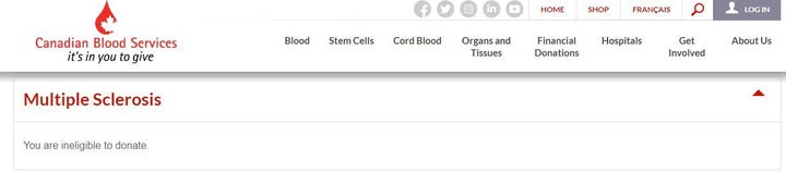 Screen capture of Canadian Blood Services website, showing that multiple sclerosis patients are ineligible to donate blood for undisclosed reasons. The United Kingdom also prohibits blood and bone marrow donations from MS patients. According to the Multiple Sclerosis Trust, ”This is a blanket ban that applies to 'chronic conditions of unknown aetiology and includes a range of other conditions such as rheumatoid arthritis.” MS patients can donate blood in the U.S., according to the National Multiple Sclerosis Society. 