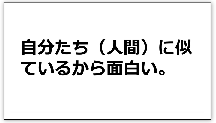 自分たち（人間）に似ているから面白い。面白いとは、ふだんの自分をコントロールしている意識ではなく、本当の自分が躍ることである。