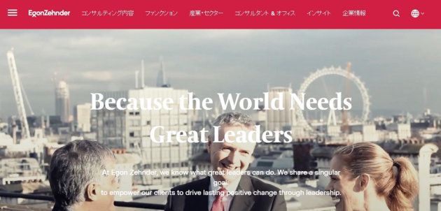 エゴンゼンダーについて「優れたリーダーシップにより人々、組織、世界に変革を起こす」というミッションの下、経営者・経営陣に特化した人・組織領域の課題解決を支援するコンサルティングファーム。世界40ヶ国、68ヶ所のオフィスに総勢約450名のコンサルタントが在籍する。日本法人は1972年に設立。社長後継計画の策定支援や取締役会の有効性評価といったガバナンス領域の課題解決支援、また経営人材の評価・育成、外部招聘などのサービスをクライアント企業の経営課題に応じ、テイラーメイドに提供している。