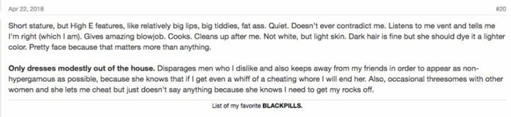 Un incel décrit les caractéristiques physiques de sa femme idéale sur Incels.me: "Petite taille. mais caractéristiques hautement féminines. comme des lèvres relativement pulpeuses. gros nénés, gros cul. Silencieuse. Ne me contredit jamais. M'écoute lorsque je suis en colère et me dit que j'ai raison (c'est le cas). Fait des pipes incroyables. Cuisine. Nettoie derrière moi. Pas blanche, mais avec la peau claire. Des cheveux bruns pourraient convenir, mais elle devra les teindre dans une coloration plus claire. Joli visage parce que ça compte plus que tout. Ne s'habille que pudiquement hors de la maison. Dénigre les hommes que je n'aime pas et se tient également à distance de mes amis pour paraître aussi non-hypergamique que possible, car elle sait que si je me mets ne serait-ce qu'à sentir une putain de trompeuse, je la bute. De plus, des trios occasionnels avec d'autres femmes et elle me laisse la tromper, mais ne dit rien parce qu'elle sait que je dois me vider les couilles."