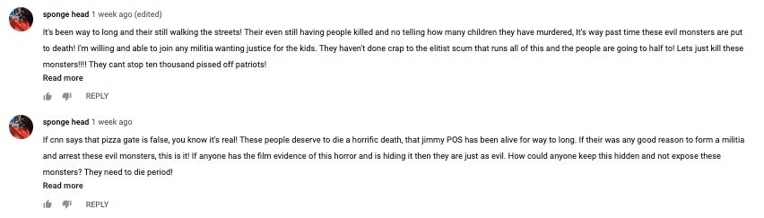 "Lets just kill these monsters!!!!!" someone writes about Hillary Clinton and Huma Abedin in the comment section of a "Frazzledrip" video on YouTube. "These people deserve to die a horrific death."
