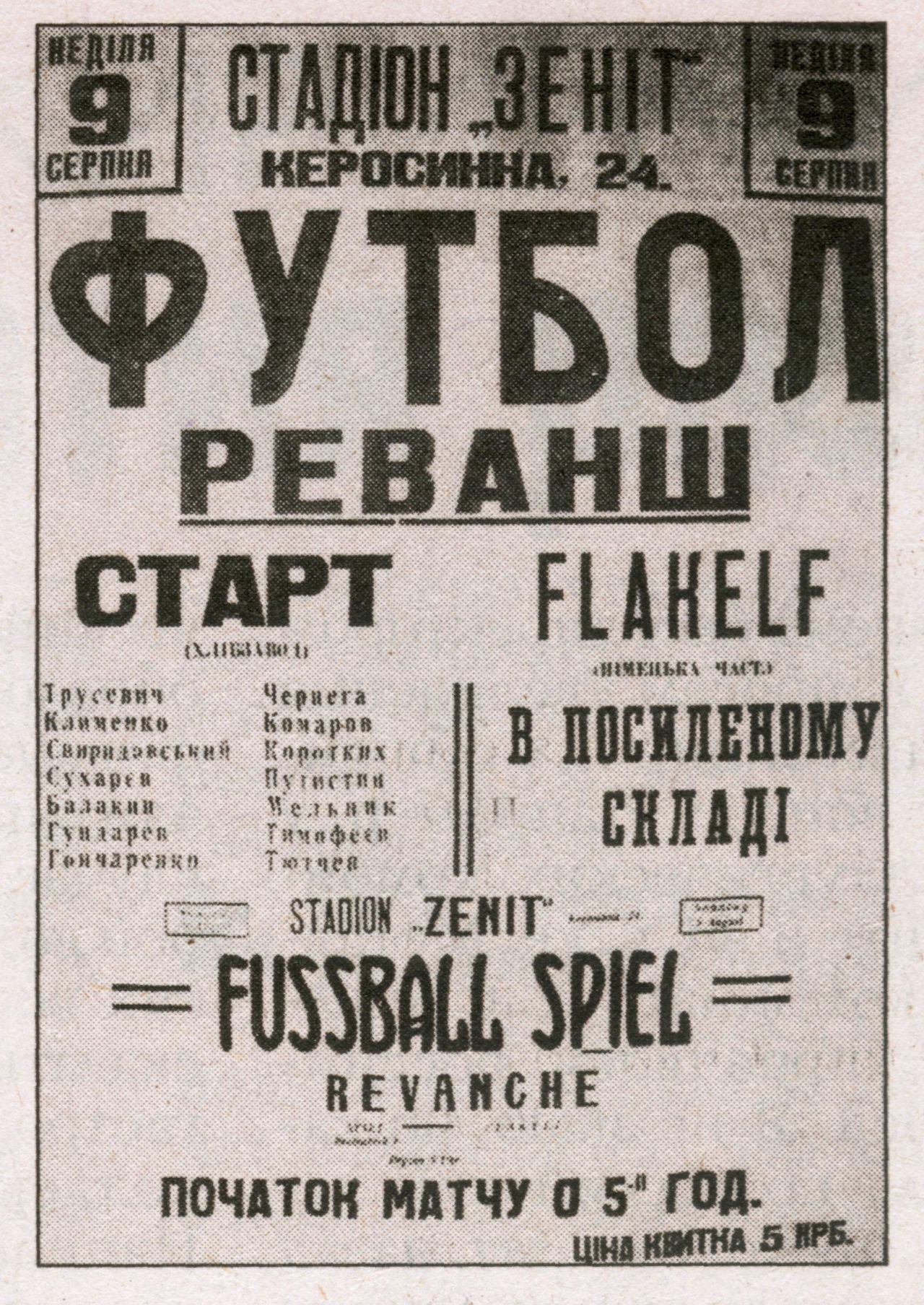 Poster of the Soccer match between Ukrainian «Start» team of the Kyiv Breadbackery and German «Flakelf» Team of Air Defence Units, stationed in Kyiv, on Zenith Stadium in Kyiv on Aug 9th 1942. The match was presented by Soviet propaganda as the "Death Match" of FC Dynamo Kyiv. Text of the Poster in Ukrainian and German: "Sunday, August 9th, "Zenith" Stadium, 24 Kerosynna St. SOCCER REVANGE (Match) START (Breadbackery): Trusevych, Klymenko, Svyrydovskyy, Sucharev, Balakyn, Hundarev, Honcharenko, Cherneha, Komarov, Korotkych, Putystyn, Melnyk, Tymofeev, Tiutchev. FLAKELF (German Unit): Reinforced Team / "Zenith" Stadium, SOCCER MATCH - REVANGE / Beginning of the Match on 5 O`clock. Ticket prise 5 Karbovanets".