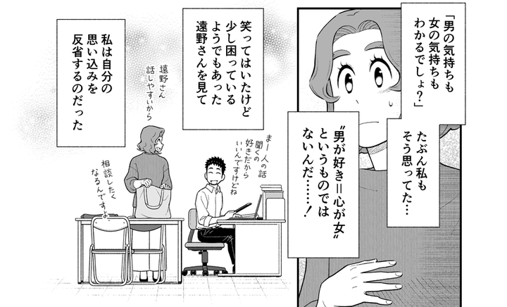 ゲイだと公言する同僚の遠野さんと働く中で、「ゲイの人は男女両方の気持ちがわかる」など、知子さんは自分の思いこみに気づいていきます