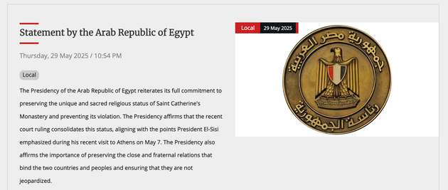 Ανακοίνωση της Αιγυτιακής Προεδρίας, 29 Μαϊου 2025: Η Προεδρία της Αραβικής Δημοκρατίας της Αιγύπτου επαναλαμβάνει την πλήρη δέσμευσή της να διατηρήσει το μοναδικό και ιερό θρησκευτικό καθεστώς της Μονής της Αγίας Αικατερίνης και να αποτρέψει την παραβίασή του. Η Προεδρία επιβεβαιώνει ότι η πρόσφατη δικαστική απόφαση εδραιώνει αυτό το καθεστώς, ευθυγραμμιζόμενη με τα σημεία που τόνισε ο Πρόεδρος El-Sisi κατά την πρόσφατη επίσκεψή του στην Αθήνα στις 7 Μαΐου. Η Προεδρία επιβεβαιώνει επίσης τη σημασία της διατήρησης των στενών και αδελφικών σχέσεων που συνδέουν τις δύο χώρες και τους λαούς και τη διαβεβαίωση ότι δεν θα τεθούν σε κίνδυνο.