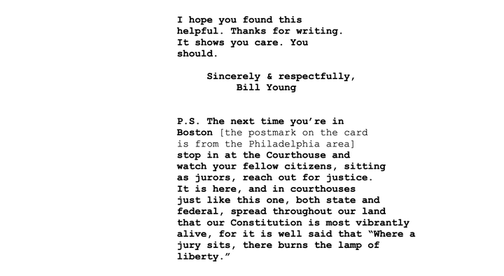 Judge Young addressed the postcard writer again at the end of his ruling, inviting the individual to his courtroom to see the justice system in action. "It is here, and in courthouses just like this one, both state and federal, spread throughout our land that our Constitution is most vibrantly alive," Young wrote, "for it is well said that 'Where a jury sits, there burns the lamp of liberty.'”